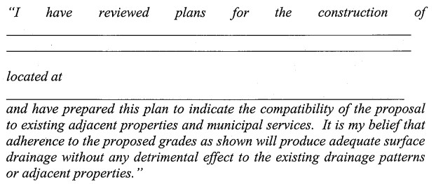 “I have reviewed plans for the construction of _____________ located at _____________ and have prepared this plan to indicate the compatibility of the proposal to existing adjacent properties and municipal services. It is my belief that adherence to the proposed grades as shown will produce adequate surface drainage without any detrimental effect to the existing drainage patterns or adjacent properties.”
